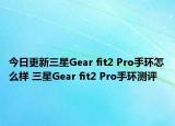 今日更新三星Gear fit2 Pro手环怎么样 三星Gear fit2 Pro手环测评
