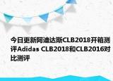 今日更新阿迪达斯CLB2018开箱测评Adidas CLB2018和CLB2016对比测评