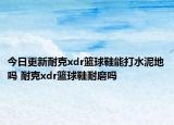 今日更新耐克xdr篮球鞋能打水泥地吗 耐克xdr篮球鞋耐磨吗