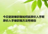 今日更新爆款鞋如何能原价入手呢原价入手爆款鞋方法有哪些