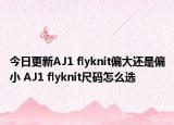 今日更新AJ1 flyknit偏大还是偏小 AJ1 flyknit尺码怎么选