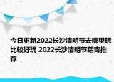 今日更新2022长沙清明节去哪里玩比较好玩 2022长沙清明节踏青推荐