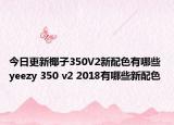今日更新椰子350V2新配色有哪些 yeezy 350 v2 2018有哪些新配色