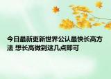 今日最新更新世界公认最快长高方法 想长高做到这几点即可