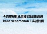 今日更新科比毒液5鞋底耐磨吗 kobe venomenon 5 实战如何