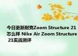 今日更新耐克Zoom Structure 21怎么样 Nike Air Zoom Structure 21实战测评