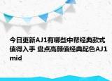 今日更新AJ1有哪些中帮经典款式值得入手 盘点高颜值经典配色AJ1 mid