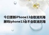 今日更新iPhone13会取消刘海屏吗iphone13会不会取消刘海