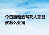 今日更新酒驾死人顶替该怎么处罚