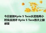 今日更新Kyrie 5 Taco水泥地两小时实战测评 Kyrie 5 Taco首次上脚感受