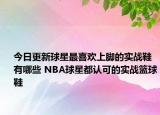 今日更新球星最喜欢上脚的实战鞋有哪些 NBA球星都认可的实战篮球鞋