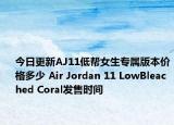 今日更新AJ11低帮女生专属版本价格多少 Air Jordan 11 LowBleached Coral发售时间