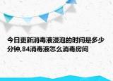 今日更新消毒液浸泡的时间是多少分钟,84消毒液怎么消毒房间