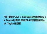 今日更新PLAY x Converse全明星Chuck Taylor好看吗 匡威PLAY联名新款Chuck Taylor在哪买
