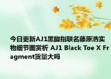 今日更新AJ1黑脚指联名藤原浩实物细节图赏析 AJ1 Black Toe X Fragment货量大吗