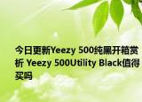 今日更新Yeezy 500纯黑开箱赏析 Yeezy 500Utility Black值得买吗