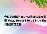 今日更新椰子350 V2蓝斑马深度赏析 Yeezy Boost 350 V2 Blue Tint或成收官之作