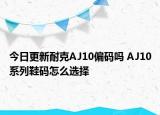 今日更新耐克AJ10偏码吗 AJ10系列鞋码怎么选择