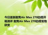 今日更新耐克Air Max 270白橙开箱测评 耐克Air Max 270白橙实物欣赏
