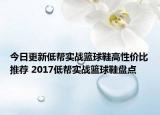 今日更新低帮实战篮球鞋高性价比推荐 2017低帮实战篮球鞋盘点