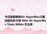 今日更新耐克Air VaporMax三重白配色多少钱 Nike Air VaporMax Triple White 怎么样