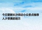 今日更新长沙周边小众景点推荐 人少景美的地方
