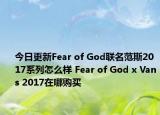 今日更新Fear of God联名范斯2017系列怎么样 Fear of God x Vans 2017在哪购买