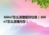360n7怎么清理缓存垃圾（360n7怎么清理内存）