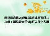 网易云音乐vip可以家庭成员可以共享吗（网易云音乐vip可以几个人用）