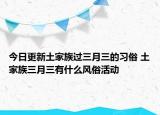 今日更新土家族过三月三的习俗 土家族三月三有什么风俗活动