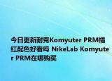 今日更新耐克Komyuter PRM橘红配色好看吗 NikeLab Komyuter PRM在哪购买