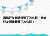 微信好友删除频繁了怎么解（微信好友删除频繁了怎么解）