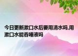 今日更新漱口水后要用清水吗,用漱口水能吞唾液吗