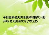 今日更新冬天洗澡暖风和换气一起开吗,冬天洗澡太冷了怎么办