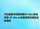 今日更新中锋篮球鞋AF Max实战评测 AF Max大体重球员内线实战够用吗