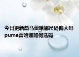 今日更新彪马蕾哈娜尺码偏大吗 puma蕾哈娜如何选码