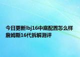 今日更新lbj16中底配置怎么样 詹姆斯16代拆解测评