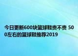 今日更新600块篮球鞋贵不贵 500左右的篮球鞋推荐2019