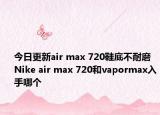 今日更新air max 720鞋底不耐磨 Nike air max 720和vapormax入手哪个