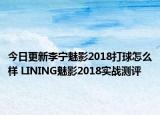 今日更新李宁魅影2018打球怎么样 LINING魅影2018实战测评