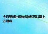 今日更新社保跨省转移可以网上办理吗