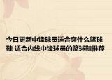 今日更新中锋球员适合穿什么篮球鞋 适合内线中锋球员的篮球鞋推荐