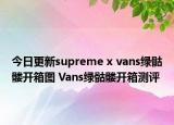 今日更新supreme x vans绿骷髅开箱图 Vans绿骷髅开箱测评