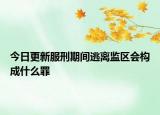 今日更新服刑期间逃离监区会构成什么罪