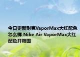 今日更新耐克VaporMax大红配色怎么样 Nike Air VaporMax大红配色开箱图