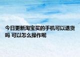 今日更新淘宝买的手机可以退货吗 可以怎么操作呢