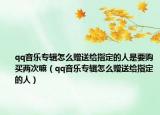 qq音乐专辑怎么赠送给指定的人是要购买两次嘛（qq音乐专辑怎么赠送给指定的人）