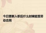 今日更新入职后什么时候能签劳动合同