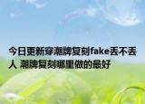 今日更新穿潮牌复刻fake丢不丢人 潮牌复刻哪里做的最好