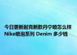 今日更新耐克新款丹宁喷怎么样 Nike喷泡系列 Denim 多少钱